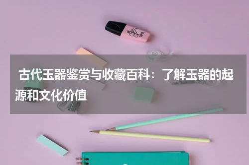  古代玉器鉴赏与收藏百科：了解玉器的起源和文化价值