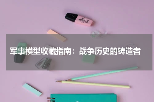  军事模型收藏指南：战争历史的铸造者