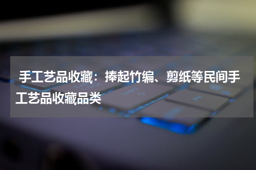  手工艺品收藏：捧起竹编、剪纸等民间手工艺品收藏品类