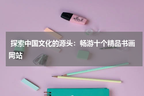  探索中国文化的源头：畅游十个精品书画网站