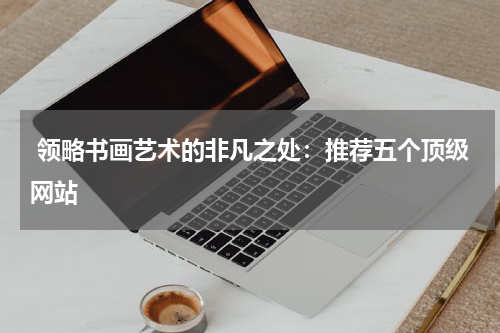  领略书画艺术的非凡之处：推荐五个顶级网站
