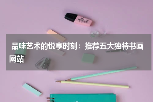  品味艺术的悦享时刻：推荐五大独特书画网站
