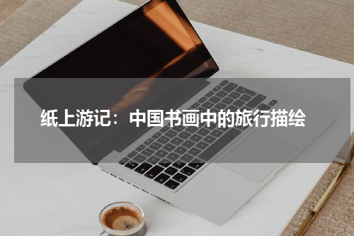  纸上游记：中国书画中的旅行描绘