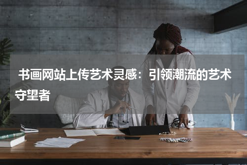  书画网站上传艺术灵感：引领潮流的艺术守望者