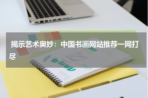  揭示艺术奥妙：中国书画网站推荐一网打尽