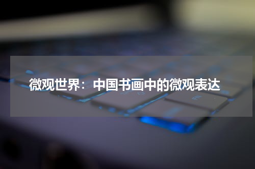  微观世界：中国书画中的微观表达