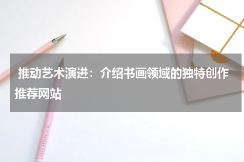  推动艺术演进：介绍书画领域的独特创作推荐网站
