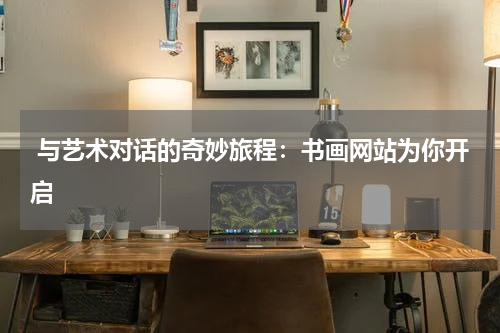  与艺术对话的奇妙旅程：书画网站为你开启
