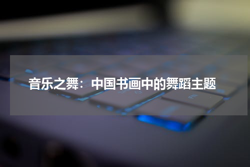  音乐之舞：中国书画中的舞蹈主题