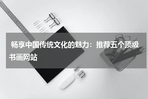  畅享中国传统文化的魅力：推荐五个顶级书画网站