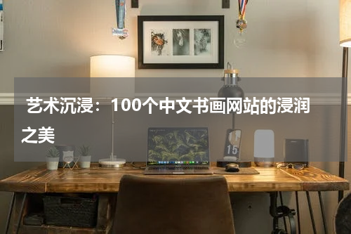  艺术沉浸：100个中文书画网站的浸润之美