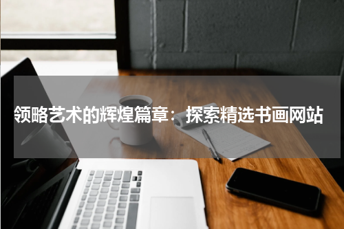  领略艺术的辉煌篇章：探索精选书画网站