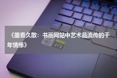  《墨香久散：书画网站中艺术品流传的千年情缘》