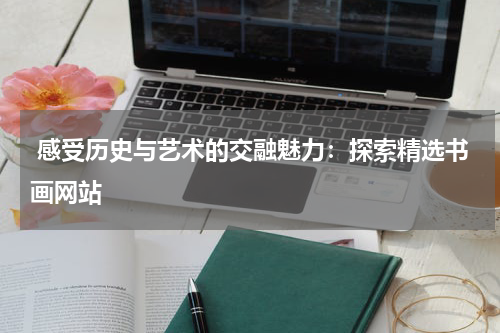  感受历史与艺术的交融魅力：探索精选书画网站