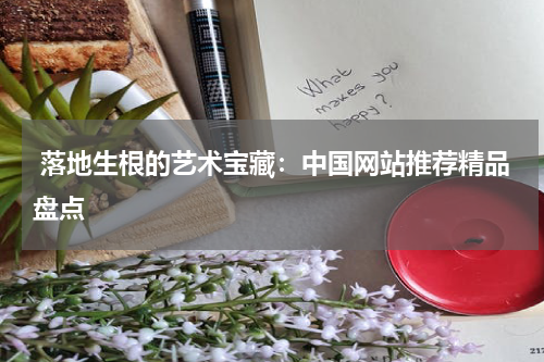  落地生根的艺术宝藏：中国网站推荐精品盘点