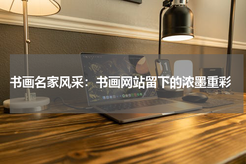  书画名家风采：书画网站留下的浓墨重彩