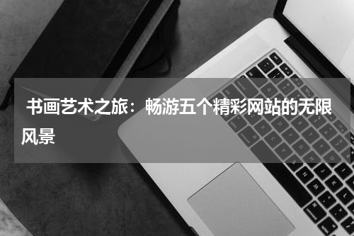  书画艺术之旅：畅游五个精彩网站的无限风景