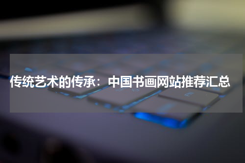  传统艺术的传承：中国书画网站推荐汇总