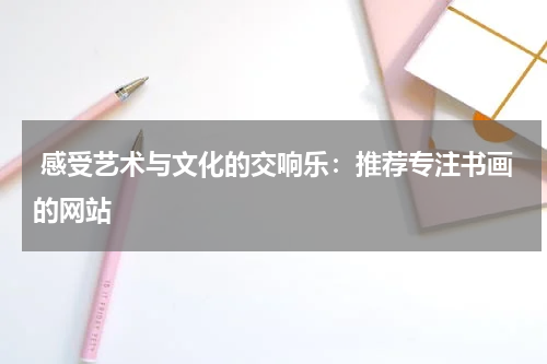  感受艺术与文化的交响乐：推荐专注书画的网站