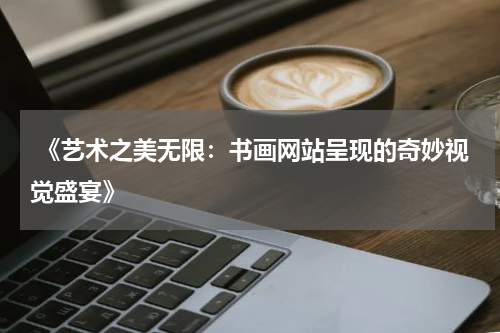  《艺术之美无限：书画网站呈现的奇妙视觉盛宴》
