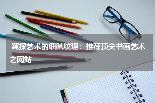  窥探艺术的细腻纹理：推荐顶尖书画艺术之网站