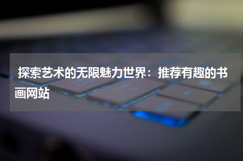  探索艺术的无限魅力世界：推荐有趣的书画网站