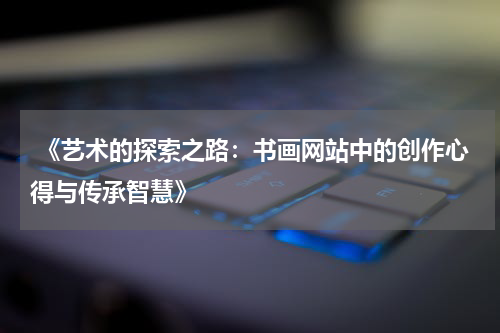 《艺术的探索之路：书画网站中的创作心得与传承智慧》