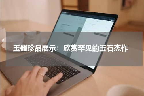  玉器珍品展示：欣赏罕见的玉石杰作