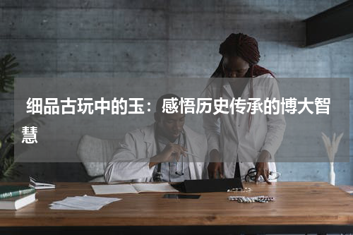  细品古玩中的玉：感悟历史传承的博大智慧