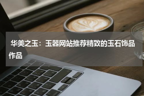  华美之玉：玉器网站推荐精致的玉石饰品作品