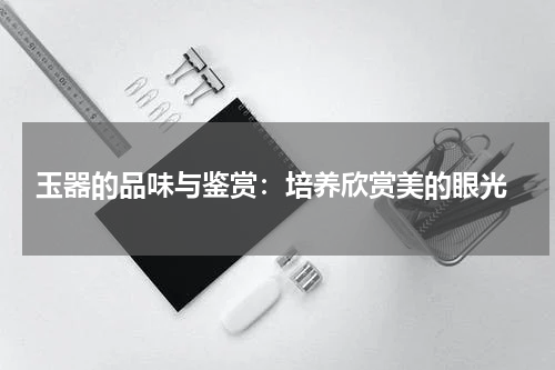  玉器的品味与鉴赏：培养欣赏美的眼光