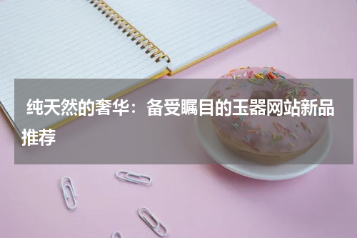  纯天然的奢华：备受瞩目的玉器网站新品推荐