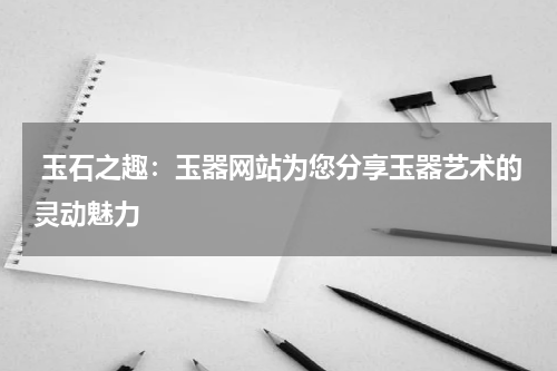  玉石之趣：玉器网站为您分享玉器艺术的灵动魅力