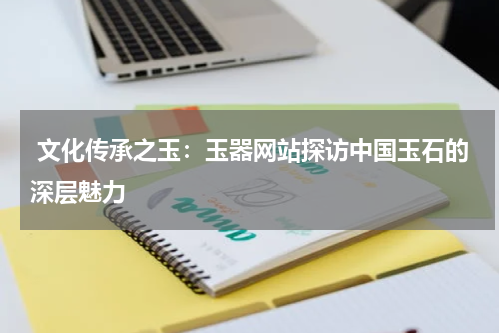  文化传承之玉：玉器网站探访中国玉石的深层魅力