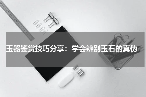  玉器鉴赏技巧分享：学会辨别玉石的真伪