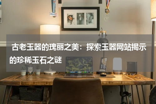  古老玉器的瑰丽之美：探索玉器网站揭示的珍稀玉石之谜