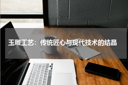  玉雕工艺：传统匠心与现代技术的结晶