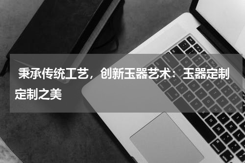  秉承传统工艺，创新玉器艺术：玉器定制定制之美