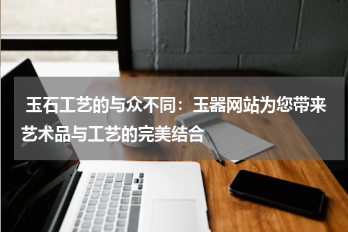  玉石工艺的与众不同：玉器网站为您带来艺术品与工艺的完美结合