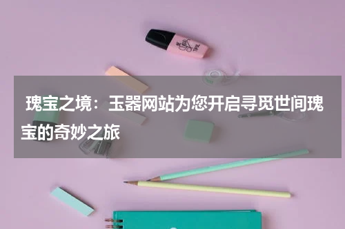  瑰宝之境：玉器网站为您开启寻觅世间瑰宝的奇妙之旅