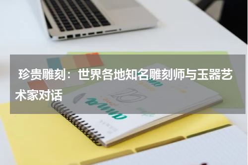  珍贵雕刻：世界各地知名雕刻师与玉器艺术家对话