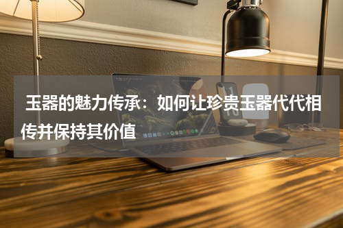  玉器的魅力传承：如何让珍贵玉器代代相传并保持其价值