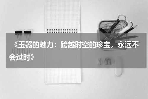  《玉器的魅力：跨越时空的珍宝，永远不会过时》