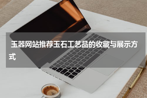  玉器网站推荐玉石工艺品的收藏与展示方式