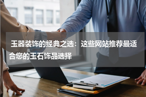  玉器装饰的经典之选：这些网站推荐最适合您的玉石饰品选择