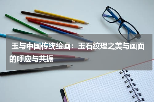  玉与中国传统绘画：玉石纹理之美与画面的呼应与共振