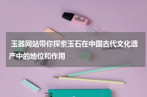  玉器网站带你探索玉石在中国古代文化遗产中的地位和作用