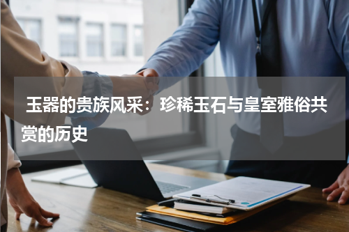  玉器的贵族风采：珍稀玉石与皇室雅俗共赏的历史