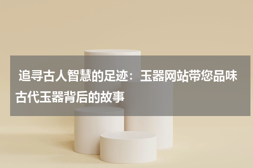  追寻古人智慧的足迹：玉器网站带您品味古代玉器背后的故事