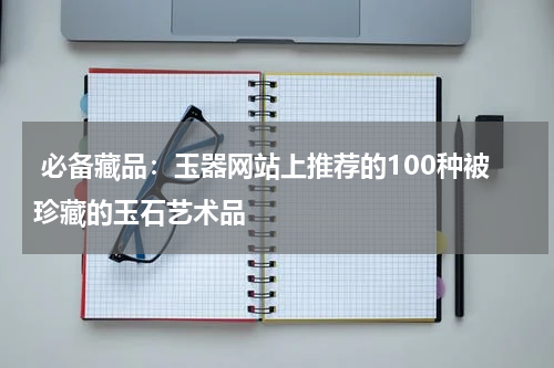  必备藏品：玉器网站上推荐的100种被珍藏的玉石艺术品